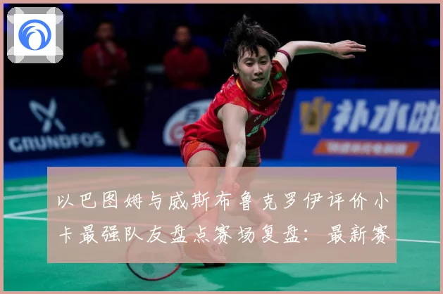 以巴图姆与威斯布鲁克罗伊评价小卡最强队友盘点赛场复盘：最新赛事动态与深度分析