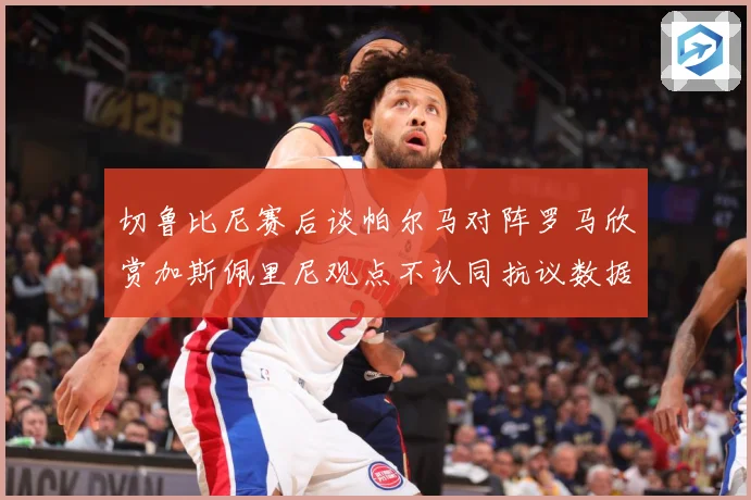 切鲁比尼赛后谈帕尔马对阵罗马欣赏加斯佩里尼观点不认同抗议数据研判：最新赛事动态与深度分析