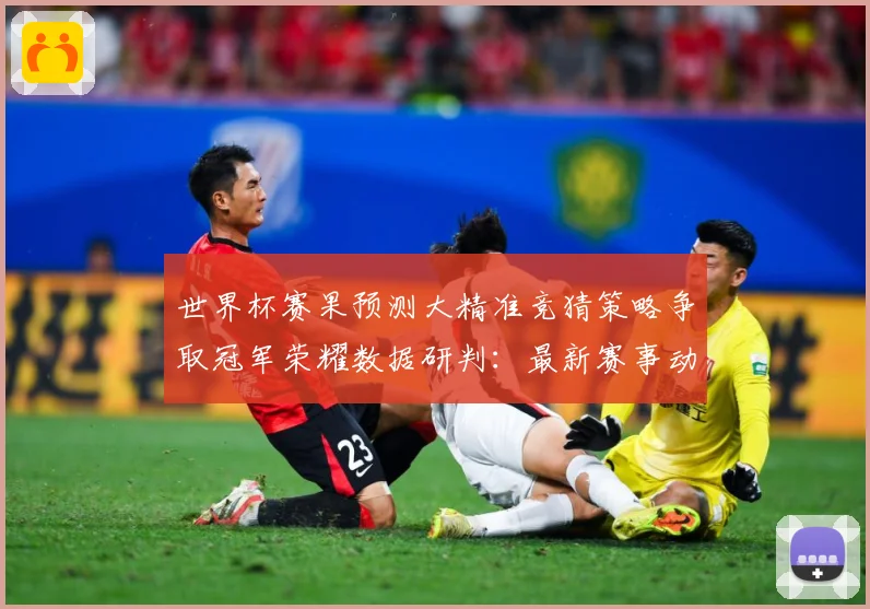 世界杯赛果预测大精准竞猜策略争取冠军荣耀数据研判：最新赛事动态与深度分析
