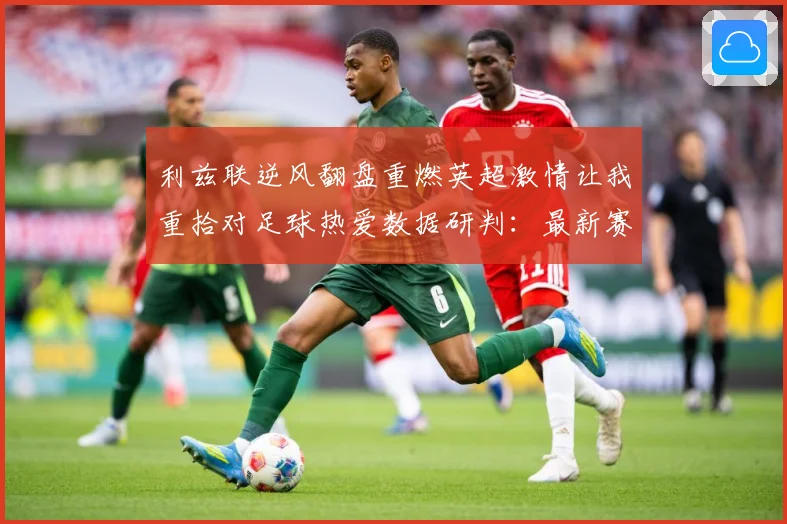 利兹联逆风翻盘重燃英超激情让我重拾对足球热爱数据研判：最新赛事动态与深度分析