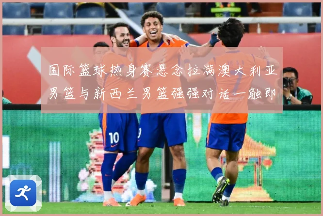 国际篮球热身赛悬念拉满澳大利亚男篮与新西兰男篮强强对话一触即发：最新赛事动态与深度分析