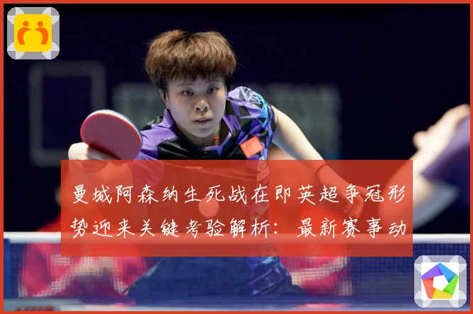 曼城阿森纳生死战在即英超争冠形势迎来关键考验解析：最新赛事动态与深度分析