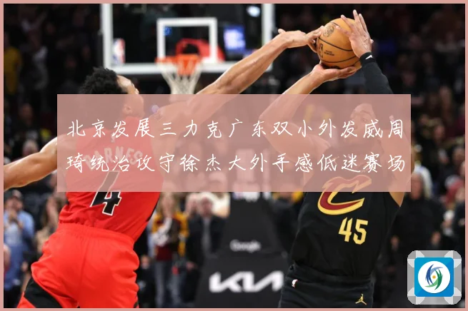 北京发展三力克广东双小外发威周琦统治攻守徐杰大外手感低迷赛场复盘：最新赛事动态与深度分析