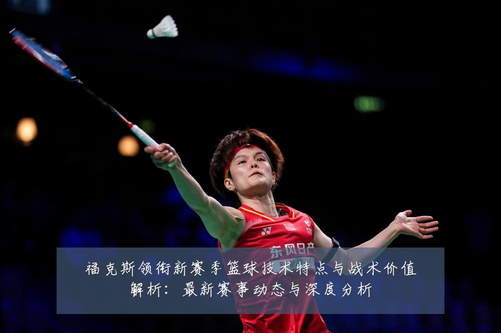 福克斯领衔新赛季篮球技术特点与战术价值解析:最新赛事动态与深度分析