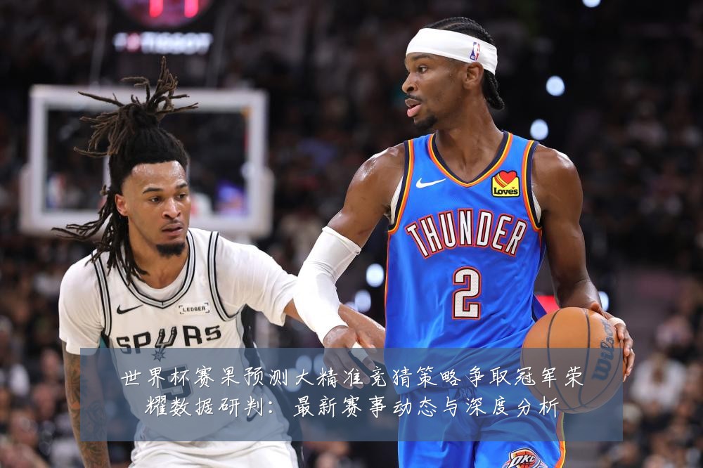 世界杯赛果预测大精准竞猜策略争取冠军荣耀数据研判:最新赛事动态与深度分析