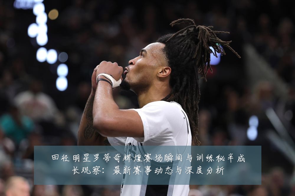 田径明星罗蒂奇辉煌赛场瞬间与训练秘辛成长观察：最新赛事动态与深度分析