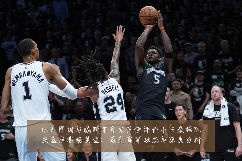 以巴图姆与威斯布鲁克罗伊评价小卡最强队友盘点赛场复盘：最新赛事动态与深度分析