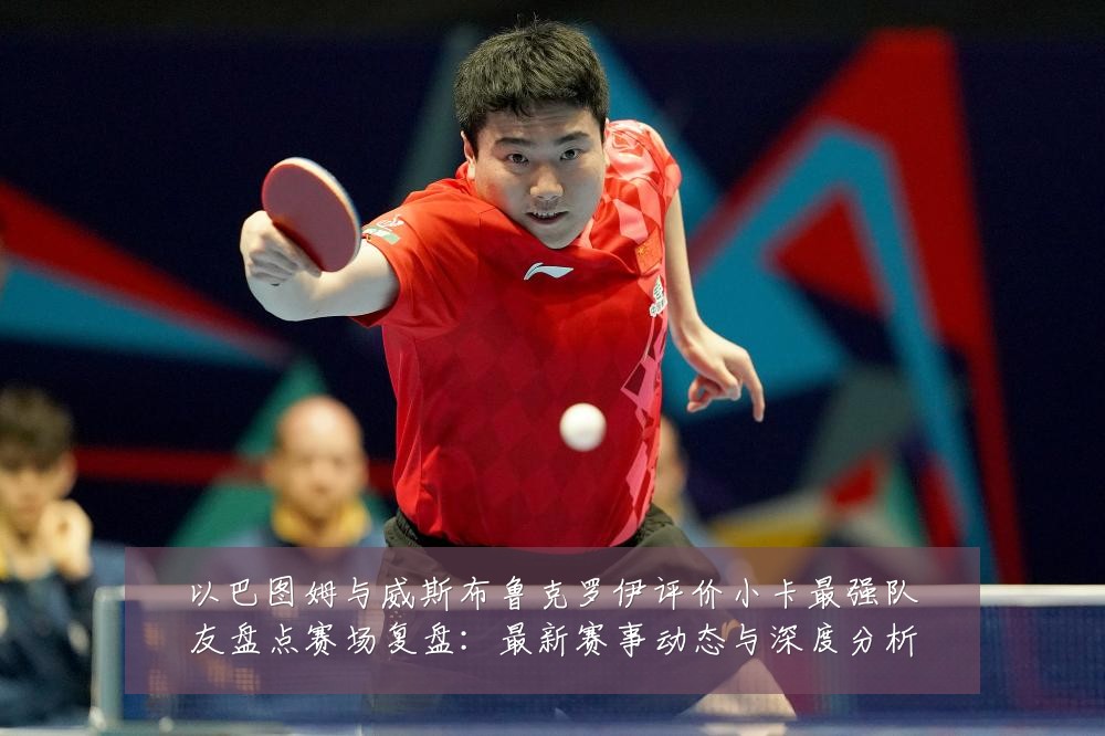 以巴图姆与威斯布鲁克罗伊评价小卡最强队友盘点赛场复盘：最新赛事动态与深度分析